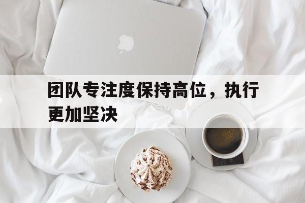 团队专注度保持高位,执行更加坚决贯彻